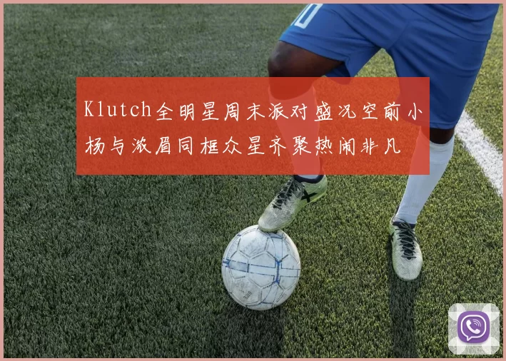 Klutch全明星周末派对盛况空前小杨与浓眉同框众星齐聚热闹非凡