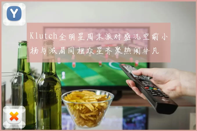 Klutch全明星周末派对盛况空前小杨与浓眉同框众星齐聚热闹非凡