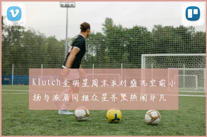 Klutch全明星周末派对盛况空前小杨与浓眉同框众星齐聚热闹非凡