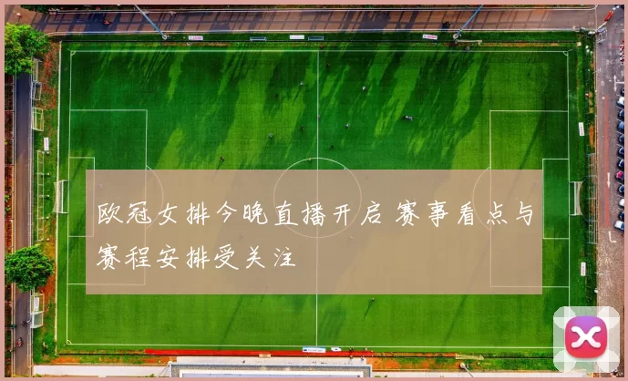欧冠女排今晚直播开启 赛事看点与赛程安排受关注