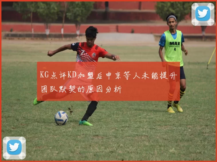 KG点评KD加盟后申京等人未能提升团队默契的原因分析