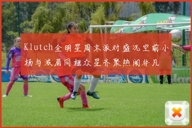 Klutch全明星周末派对盛况空前小杨与浓眉同框众星齐聚热闹非凡