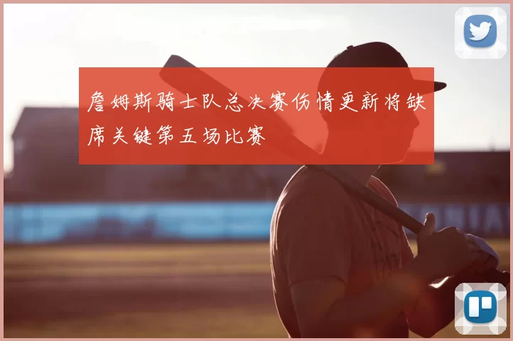 詹姆斯骑士队总决赛伤情更新将缺席关键第五场比赛