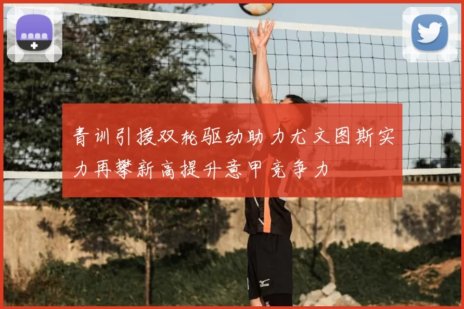 青训引援双轮驱动助力尤文图斯实力再攀新高提升意甲竞争力