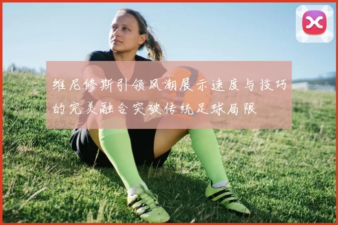 维尼修斯引领风潮展示速度与技巧的完美融合突破传统足球局限