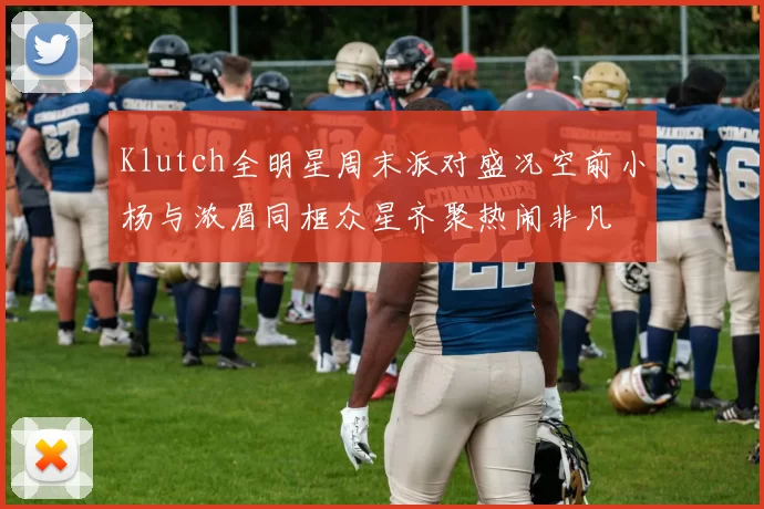 Klutch全明星周末派对盛况空前小杨与浓眉同框众星齐聚热闹非凡