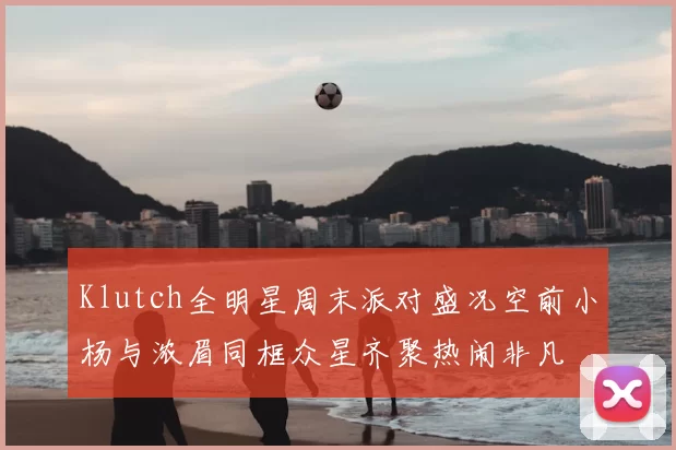 Klutch全明星周末派对盛况空前小杨与浓眉同框众星齐聚热闹非凡