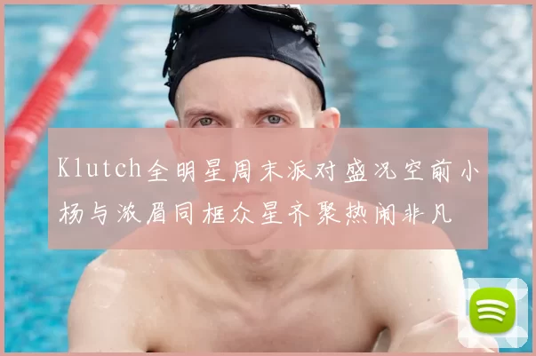 Klutch全明星周末派对盛况空前小杨与浓眉同框众星齐聚热闹非凡