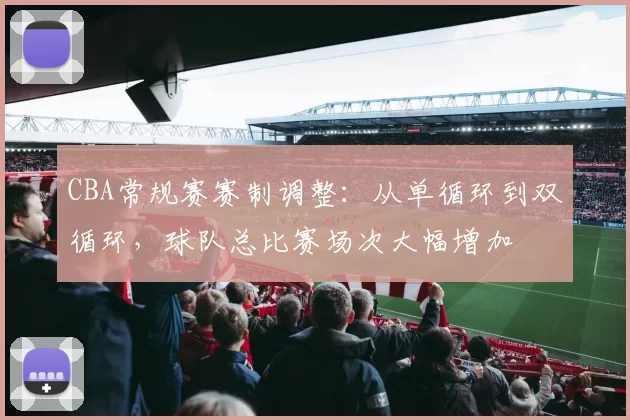 CBA常规赛赛制调整:从单循环到双循环,球队总比赛场次大幅增加