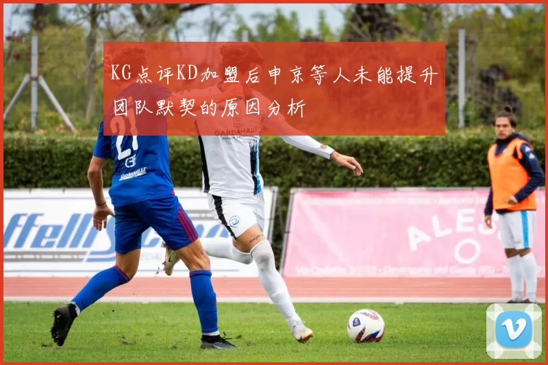 KG点评KD加盟后申京等人未能提升团队默契的原因分析