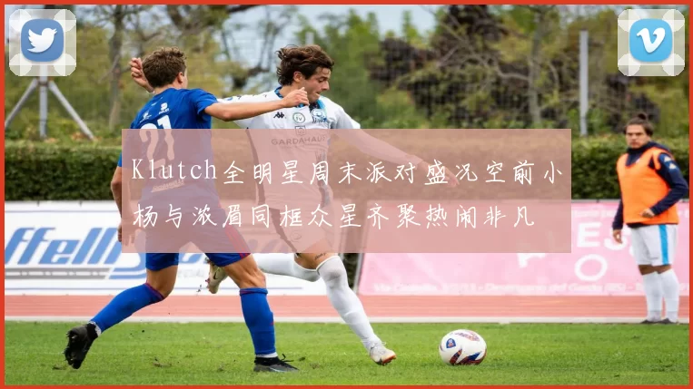 Klutch全明星周末派对盛况空前小杨与浓眉同框众星齐聚热闹非凡