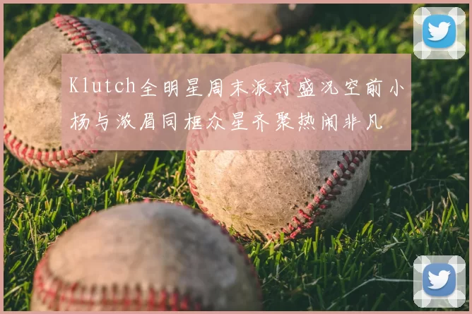 Klutch全明星周末派对盛况空前小杨与浓眉同框众星齐聚热闹非凡