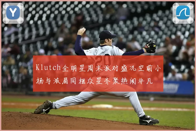 Klutch全明星周末派对盛况空前小杨与浓眉同框众星齐聚热闹非凡