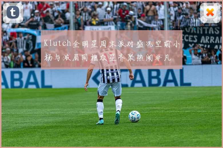 Klutch全明星周末派对盛况空前小杨与浓眉同框众星齐聚热闹非凡