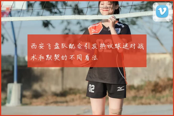 西安飞盘队配合引发热议球迷对战术和默契的不同看法