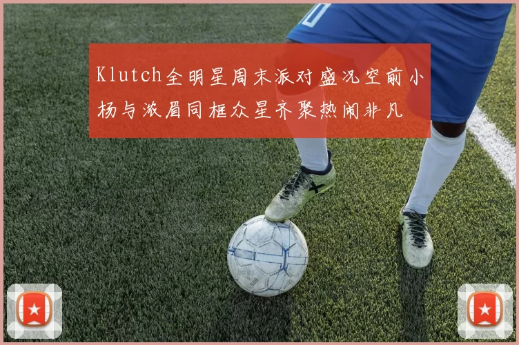 Klutch全明星周末派对盛况空前小杨与浓眉同框众星齐聚热闹非凡