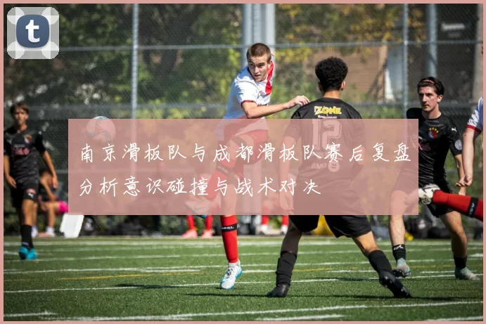 南京滑板队与成都滑板队赛后复盘分析意识碰撞与战术对决