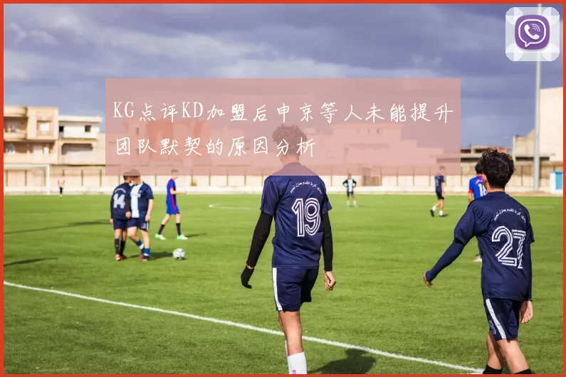 KG点评KD加盟后申京等人未能提升团队默契的原因分析