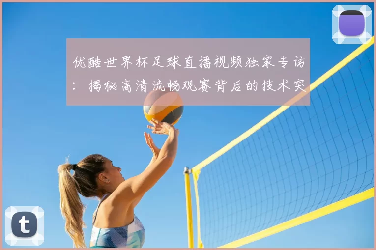 优酷世界杯足球直播视频独家专访:揭秘高清流畅观赛背后的技术突破