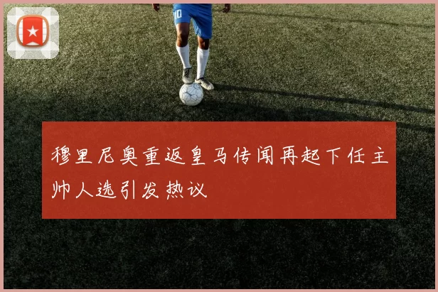 穆里尼奥重返皇马传闻再起下任主帅人选引发热议