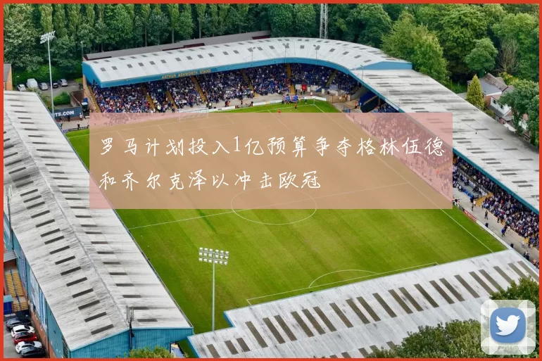罗马计划投入1亿预算争夺格林伍德和齐尔克泽以冲击欧冠