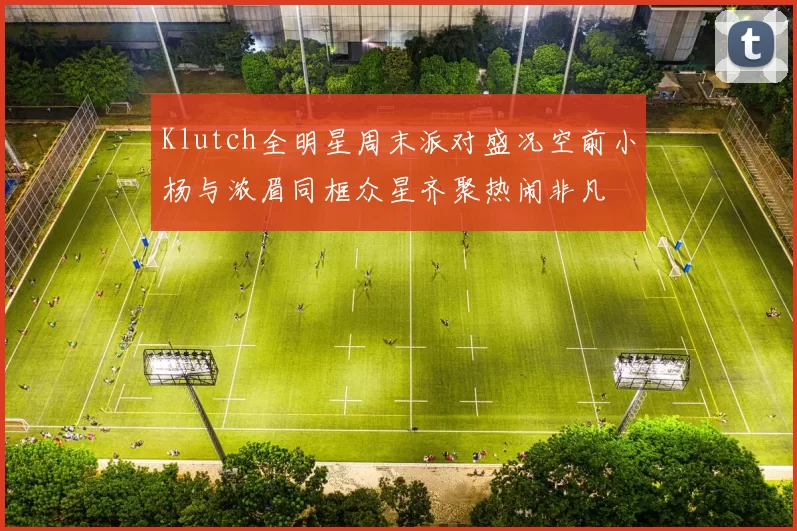 Klutch全明星周末派对盛况空前小杨与浓眉同框众星齐聚热闹非凡