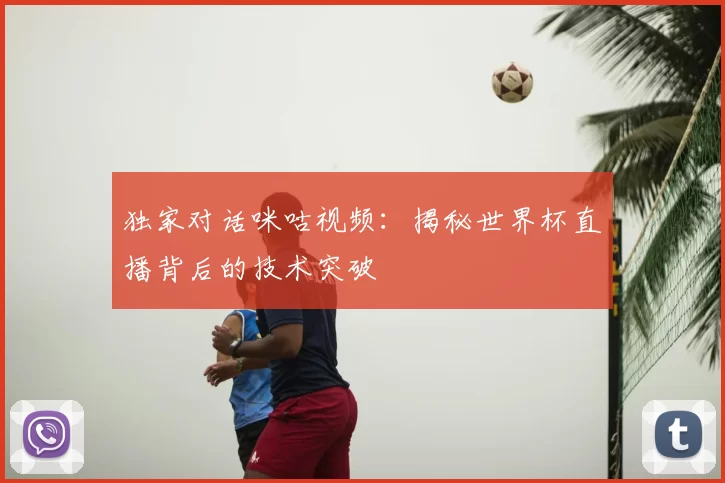 独家对话咪咕视频：揭秘世界杯直播背后的技术突破