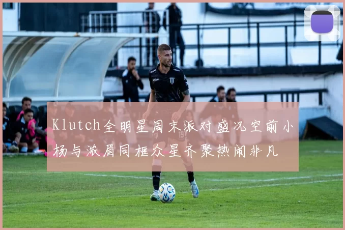 Klutch全明星周末派对盛况空前小杨与浓眉同框众星齐聚热闹非凡