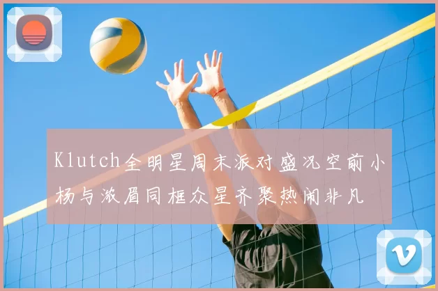 Klutch全明星周末派对盛况空前小杨与浓眉同框众星齐聚热闹非凡