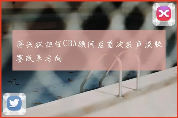 蒋兴权担任CBA顾问后首次发声谈联赛改革方向