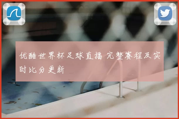 优酷世界杯足球直播 完整赛程及实时比分更新