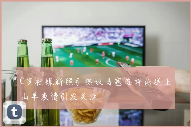 C罗社媒新照引热议马塞洛评论送上山羊表情引发关注