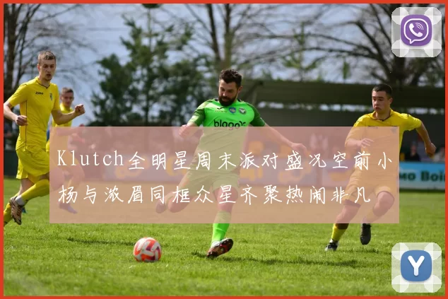 Klutch全明星周末派对盛况空前小杨与浓眉同框众星齐聚热闹非凡