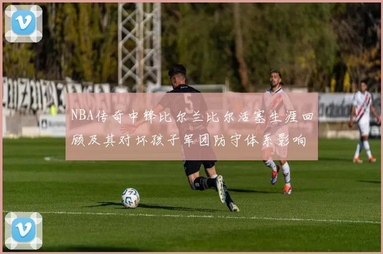 NBA传奇中锋比尔兰比尔活塞生涯回顾及其对坏孩子军团防守体系影响