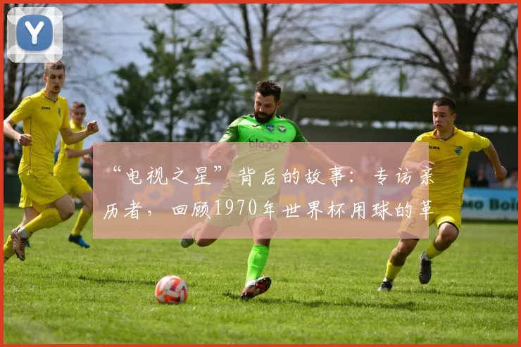 “电视之星”背后的故事:专访亲历者,回顾1970年世界杯用球的革命性创新