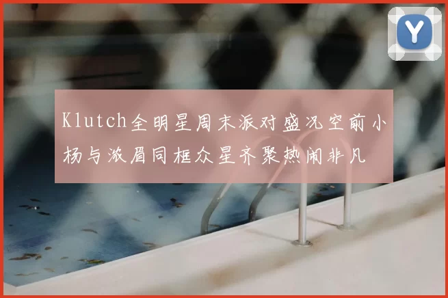 Klutch全明星周末派对盛况空前小杨与浓眉同框众星齐聚热闹非凡