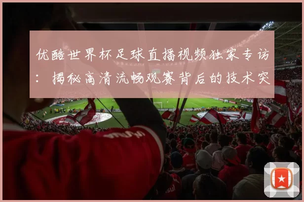 优酷世界杯足球直播视频独家专访:揭秘高清流畅观赛背后的技术突破
