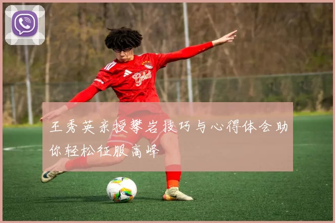 王秀英亲授攀岩技巧与心得体会助你轻松征服高峰