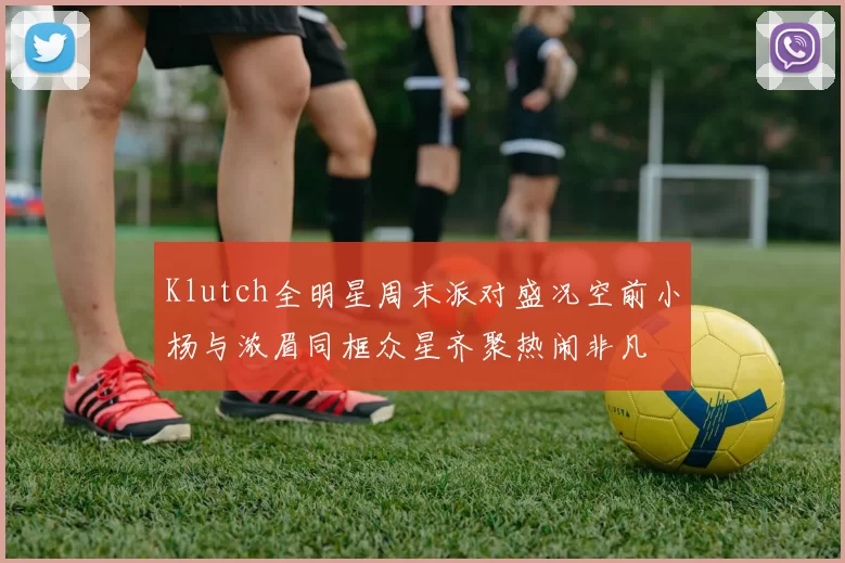 Klutch全明星周末派对盛况空前小杨与浓眉同框众星齐聚热闹非凡