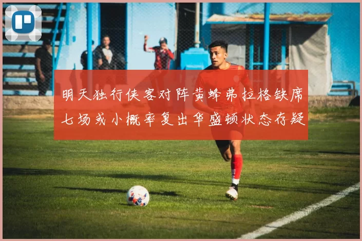 明天独行侠客对阵黄蜂弗拉格缺席七场或小概率复出华盛顿状态存疑