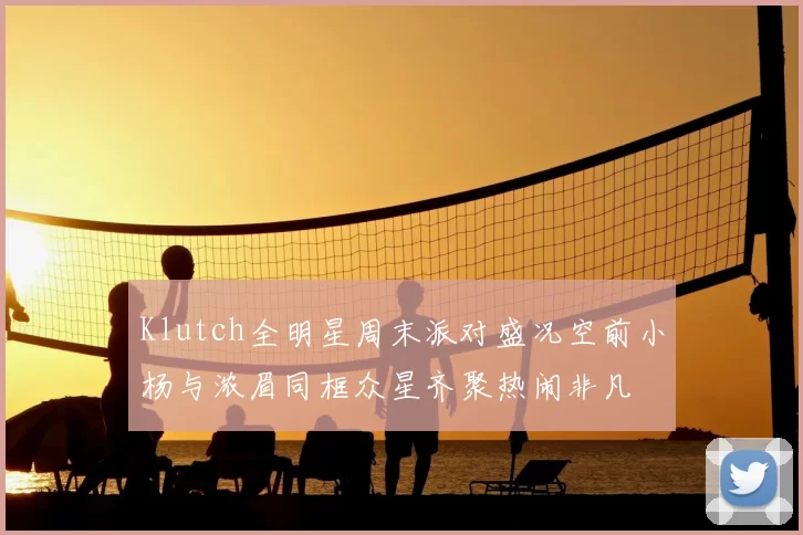 Klutch全明星周末派对盛况空前小杨与浓眉同框众星齐聚热闹非凡