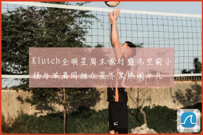 Klutch全明星周末派对盛况空前小杨与浓眉同框众星齐聚热闹非凡