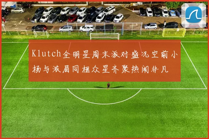 Klutch全明星周末派对盛况空前小杨与浓眉同框众星齐聚热闹非凡