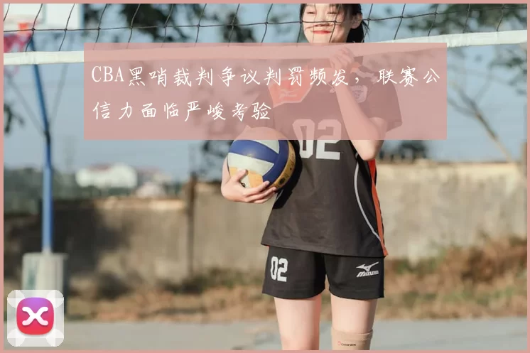 CBA黑哨裁判争议判罚频发,联赛公信力面临严峻考验