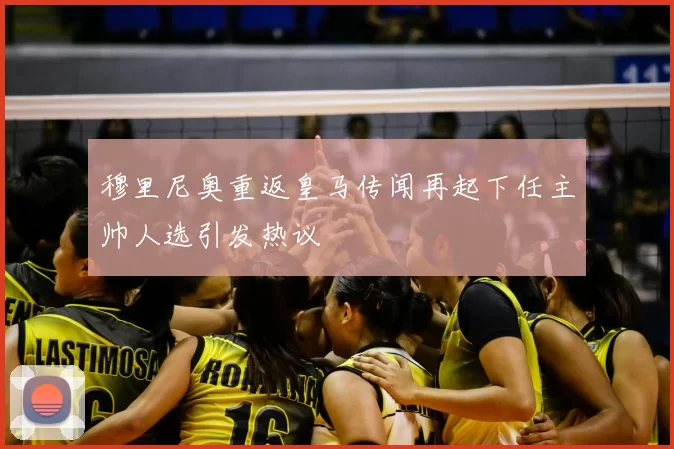 穆里尼奥重返皇马传闻再起下任主帅人选引发热议