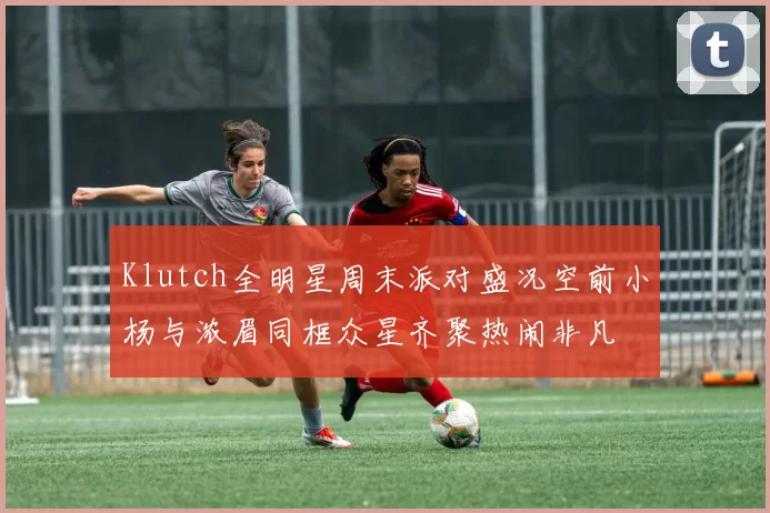 Klutch全明星周末派对盛况空前小杨与浓眉同框众星齐聚热闹非凡