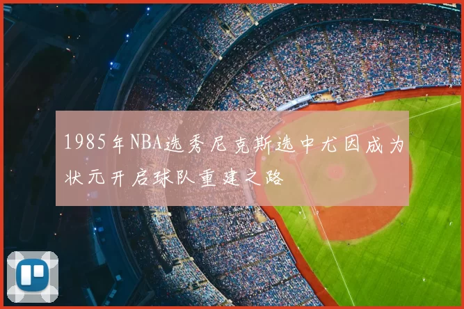 1985年NBA选秀尼克斯选中尤因成为状元开启球队重建之路