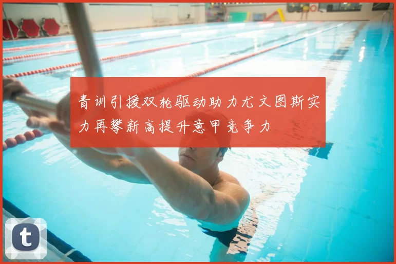 青训引援双轮驱动助力尤文图斯实力再攀新高提升意甲竞争力