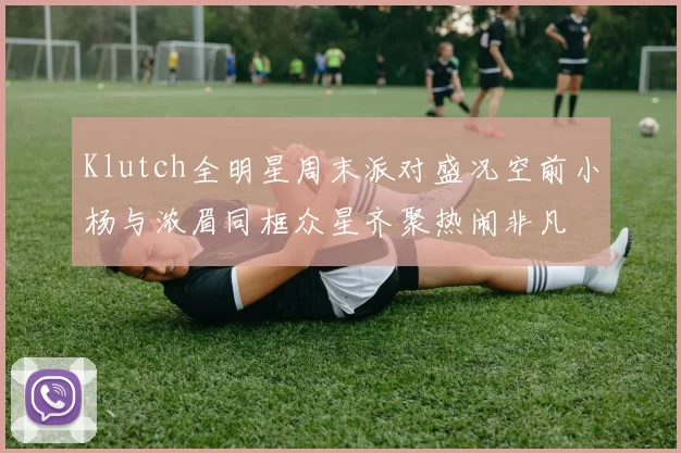 Klutch全明星周末派对盛况空前小杨与浓眉同框众星齐聚热闹非凡