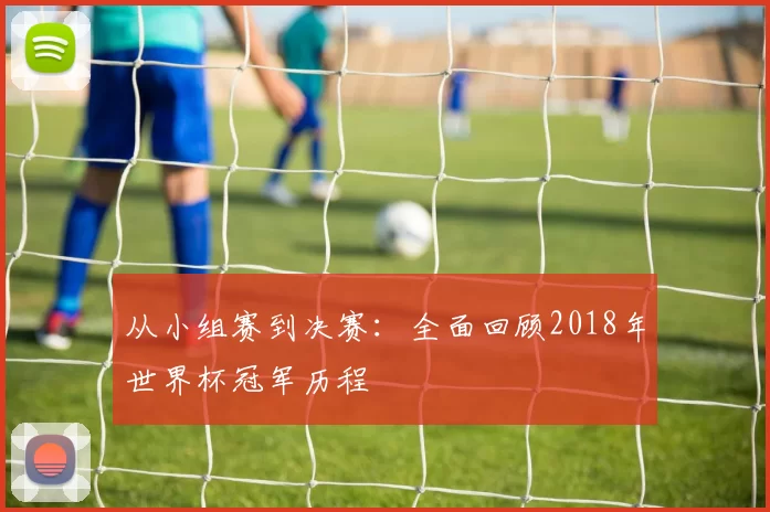 从小组赛到决赛:全面回顾2018年世界杯冠军历程